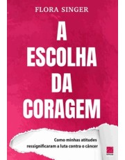 A Escolha Da Coragem - Como Minhas Atitudes Ressignificaram A Luta Contra O Cancer
