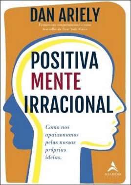 Positivamente Irracional - Como Nos Apaixonamos Pelas Nossas Proprias Ideias