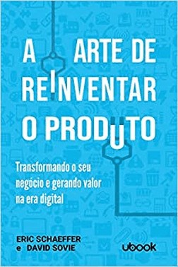 A Arte De Reinventar O Produto: Transformando O Seu Negocio E Gerando Valor Na Era Digital
